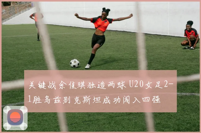 关键战余佳琪独造两球 U20女足2-1胜乌兹别克斯坦成功闯入四强