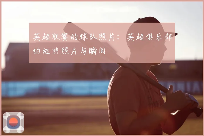 英超联赛的球队照片：英超俱乐部的经典照片与瞬间